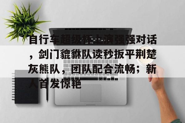 包含自行车超级杯上演强强对话，剑门貔貅队读秒扳平荆楚灰熊队，团队配合流畅；新人首发惊艳的词条爱游戏官网